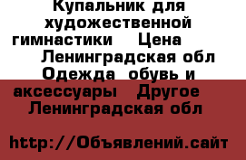 Купальник для художественной гимнастики  › Цена ­ 15 000 - Ленинградская обл. Одежда, обувь и аксессуары » Другое   . Ленинградская обл.